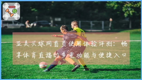 亚美买球网首页使用体验评测：畅享体育直播的多重功能与便捷入口