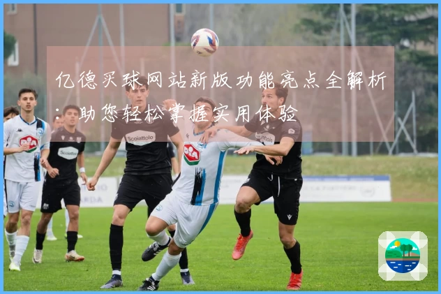 亿德买球网站新版功能亮点全解析：助您轻松掌握实用体验
